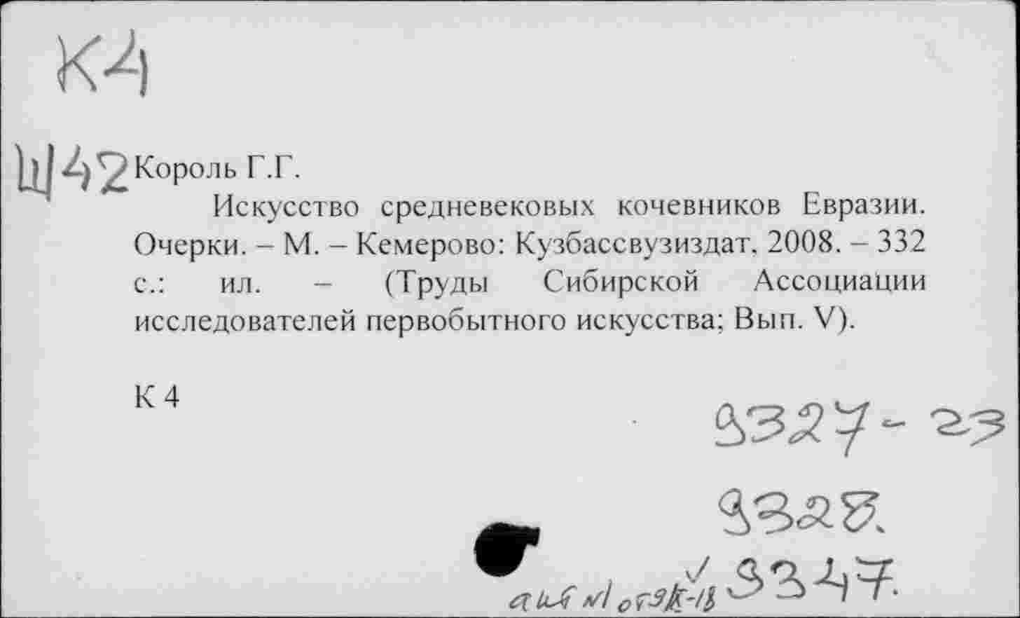 ﻿К4
bJ42Король Г.Г.
Искусство средневековых кочевников Евразии.
Очерки. - М. - Кемерово: Кузбассвузиздат. 2008. - 332
с.:	ил. - (Труды Сибирской Ассоциации
исследователей первобытного искусства; Вып. V).
К 4

53-Ц7.
акЛ //! о tëk'iч